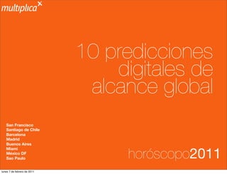 10 predicciones
                                 digitales de
                              alcance global
   San Francisco
   Santiago de Chile
   Barcelona
   Madrid
   Buenos Aires


                                   horóscopo2011
   Miami
   México DF
   Sao Paulo


lunes 7 de febrero de 2011
 