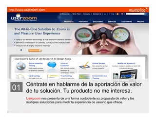 http://www.userzoom.com




                         Céntrate en hablarme de la aportación de valor
    01                   de tu solución. Tu producto no me interesa.
                         Userzoom nos presenta de una forma contudente su propuesta de valor y las
                         múltiples soluciones para medir la experiencia de usuario que ofrece.

© multiplica 2011 - Página | 10 |
 