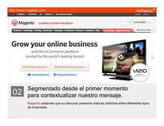 http://www.magento.com




                         Segmentado desde el primer momento
    02                   para contextualizar nuestro mensaje.
                         Magento entiende que su discurso presenta matices distintos entre diferentes tipos
                         de empresas.

© multiplica 2011 - Página | 11 |
 