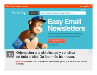 http://www.mailchimp.com




                         Orientación a la simplicidad y sencillez
    03                   en todo el site: De leer más bien poco.
                         MailChimp lo tiene claro. Easy Email Newsletters. ¿Para qué decir mucho más de
                         entrada?

© multiplica 2011 - Página | 12 |
 