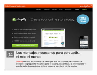 http://www.shopify.com




                         Los mensajes necesarios para persuadir…
    04                   ni más ni menos
                         Shopify destaca en su home los mensajes más importantes para la toma de
                         decisión: su propuesta de valora para el usuario, las ventajas, la prueba gratis y
                         una llamada destacada que invita a empezar ya mismo con la prueba.
© multiplica 2011 - Página | 13 |
 