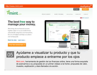 http://www.mint.com




                         Ayúdame a visualizar tu producto y que tu
    05                   producto empiece a entrarme por los ojos
                         Mint.com, herramienta de gestión de tus finanzas online, tiene una forma exquisita
                         de acercarnos a su propuesta en un primer vistazo a la home: propuesta de valor,
                         muestra, explicación y clara llamada a la acción.
© multiplica 2011 - Página | 14 |
 