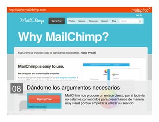 http://www.mailchimp.com




    08                   Dándome los argumentos necesarios
                                      MailChimp nos propone un enlace directo por si todavía
                                      no estamos convencidos para presentarnos de manera
                                      muy visual porqué empezar a utilizar su servicio.


© multiplica 2011 - Página | 18 |
 
