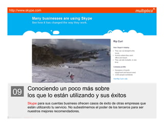 http://www.skype.com




                         Conociendo un poco más sobre
    09                   los que lo están utilizando y sus éxitos
                         Skype para sus cuentas business ofrecen casos de éxito de otras empresas que
                         están utilizando tu servicio. No subestimemos el poder de los terceros para ser
                         nuestros mejores recomendadores.
© multiplica 2011 - Página | 19 |
 