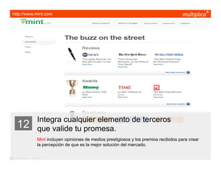 http://www.mint.com




                         Integra cualquier elemento de terceros
    12                   que valide tu promesa.
                         Mint incluyen opiniones de medios prestigiosos y los premios recibidos para crear
                         la percepción de que es la mejor solución del mercado.

© multiplica 2011 - Página | 22 |
 