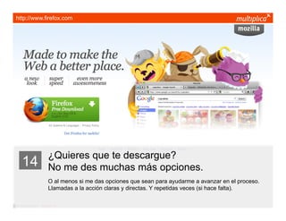 http://www.firefox.com




                         ¿Quieres que te descargue?
    14                   No me des muchas más opciones.
                         O al menos si me das opciones que sean para ayudarme a avanzar en el proceso.
                         Llamadas a la acción claras y directas. Y repetidas veces (si hace falta).

© multiplica 2011 - Página | 25 |
 