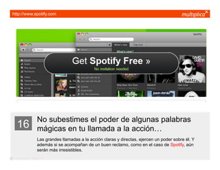 http://www.spotify.com




                         No subestimes el poder de algunas palabras
    16                   mágicas en tu llamada a la acción…
                         Las grandes llamadas a la acción claras y directas, ejercen un poder sobre él. Y
                         además si se acompañan de un buen reclamo, como en el caso de Spotify, aún
                         serán más irresistibles.
© multiplica 2011 - Página | 27 |
 