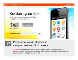 http://www.salesforce.com




                         Proponme iniciar el proceso
    17                   sin que casi me dé ni cuenta…
                         Kontain pide desde su home un primer dato al usuario, un dato que no lo
                         compromete demasiado para empezar el proceso de descarga del producto. Un
                         buen modo de conseguir el primer clic.
© multiplica 2011 - Página | 28 |
 
