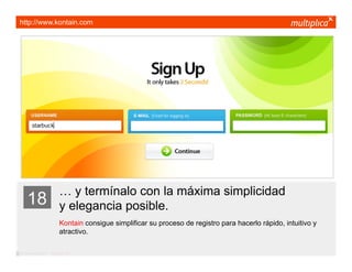 http://www.kontain.com




                         … y termínalo con la máxima simplicidad
    18                   y elegancia posible.
                         Kontain consigue simplificar su proceso de registro para hacerlo rápido, intuitivo y
                         atractivo.

© multiplica 2011 - Página | 29 |
 