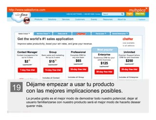 http://www.salesforce.com




                         Déjame empezar a usar tu producto
    19                   con las mejores implicaciones posibles.
                         La prueba gratis es el mejor modo de demostrar todo nuestro potencial, dejar al
                         usuario familiarizarse con nuestro producto será el mejor modo de hacerlo desear
                         querer más.
© multiplica 2011 - Página | 30 |
 
