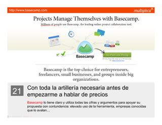 http://www.basecamp.com




                         Con toda la artillería necesaria antes de
    21                   empezarme a hablar de precios
                         Basecamp lo tiene claro y utiliza todas las cifras y argumentos para apoyar su
                         propuesta con contundencia: elevado uso de la herramienta, empresas conocidas
                         que lo avalan…
© multiplica 2011 - Página | 33 |
 