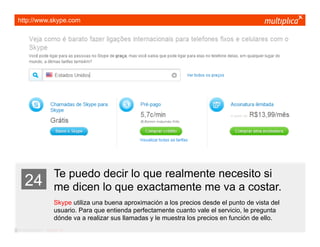 http://www.skype.com




                         Te puedo decir lo que realmente necesito si
    24                   me dicen lo que exactamente me va a costar.
                         Skype utiliza una buena aproximación a los precios desde el punto de vista del
                         usuario. Para que entienda perfectamente cuanto vale el servicio, le pregunta
                         dónde va a realizar sus llamadas y le muestra los precios en función de ello.
© multiplica 2011 - Página | 36 |
 