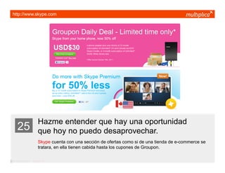 http://www.skype.com




                         Hazme entender que hay una oportunidad
    25                   que hoy no puedo desaprovechar.
                         Skype cuenta con una sección de ofertas como si de una tienda de e-commerce se
                         tratara, en ella tienen cabida hasta los cupones de Groupon.

© multiplica 2011 - Página | 37 |
 
