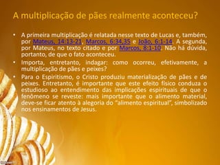 A multiplicação de pães realmente aconteceu?
• A primeira multiplicação é relatada nesse texto de Lucas e, também,
por Mateus, 14:13-21, Marcos, 6:34,35 e João, 6:1-14. A segunda,
por Mateus, no texto citado e por Marcos, 8:1-10. Não há dúvida,
portanto, de que o fato aconteceu.
• Importa, entretanto, indagar: como ocorreu, efetivamente, a
multiplicação de pães e peixes?
• Para o Espiritismo, o Cristo produziu materialização de pães e de
peixes. Entretanto, é importante que este efeito físico conduza o
estudioso ao entendimento das implicações espirituais de que o
fenômeno se reveste: mais importante que o alimento material,
deve-se ficar atento à alegoria do “alimento espiritual”, simbolizado
nos ensinamentos de Jesus.
•
 