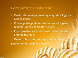 Como entender este texto?
• Qual o elemento no texto que agride a lógica e
o bom senso?
• O evangelista pode ter usado símbolos para
realizar um ensinamento? Quais?
• Posso analisar estes símbolos conforme são
entendidos hoje?
• Quais os fatos culturais que preciso saber
para entender melhor o texto?
 
