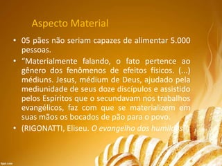 Aspecto Material
• 05 pães não seriam capazes de alimentar 5.000
pessoas.
• “Materialmente falando, o fato pertence ao
gênero dos fenômenos de efeitos físicos. (...)
médiuns. Jesus, médium de Deus, ajudado pela
mediunidade de seus doze discípulos e assistido
pelos Espíritos que o secundavam nos trabalhos
evangélicos, faz com que se materializem em
suas mãos os bocados de pão para o povo.
• (RIGONATTI, Eliseu. O evangelho dos humildes. )
 