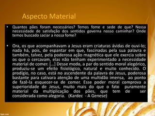 Aspecto Material
• Quantos pães foram necessários? Temos fome e sede de que? Nossa
necessidade de satisfação dos sentidos governa nosso caminhar? Onde
temos buscado saciar a nossa fome?
• Ora, os que acompanhavam a Jesus eram criaturas ávidas de ouvi-lo;
nada há, pois, de espantar em que, fascinadas pela sua palavra e
também, talvez, pela poderosa ação magnética que ele exercia sobre
os que o cercavam, elas não tenham experimentado a necessidade
material de comer. […] Desse modo, a par do sentido moral alegórico,
produziu-se um efeito fisiológico, natural e muito conhecido. O
prodígio, no caso, está no ascendente da palavra de Jesus, poderosa
bastante para cativara atenção de uma multidão imensa, ao ponto
de fazê-la esquecer-se de comer. Esse poder moral comprova a
superioridade de Jesus, muito mais do que o fato puramente
material da multiplicação dos pães, que tem de ser
considerada como alegoria. (Kardec - A Genese)
 