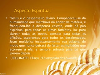 Aspecto Espiritual
• “Jesus é o despenseiro divino. Compadeceu-se da
humanidade que marchava na aridez da matéria, e
franqueou-lhe a despensa celeste, onde há pão
espiritual para todas as almas famintas, luz para
clarear todas as trevas, consolo para todas as
aflições, esperanças para todos os desalentados.
Jesus multiplica incessantemente sua palavra, de
modo que nunca deixará de fartar as multidões que
acorrem a ele, e sempre sobrará para os que
vierem depois.
• ( RIGONATTI, Eliseu. O evangelho dos humildes. )
 