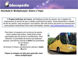 Atividade 8: Multiplicação: Dobro e Triplo
Para fazer um passeio com os alunos da escola,
foram usados dois ônibus. Cada ônibus tinha
capacidade para 46 alunos e 4 professores. Para
descobrir a quantidade de alunos que poderiam
passear, precisamos calcular o dobro da quantidade
de um ônibus.
46 x 2 =
Se fossem 3 ônibus, precisaríamos calcular o triplo:
46 x 3 =
Clique na imagem ao lado para aprender mais
sobre multiplicação!
O Projeto Anfitriões do Futuro, da Prefeitura do Rio de Janeiro, tem o objetivo de
conscientizar os alunos de que a cidade é patrimônio de todos. Guias apresentam a cidade
do Rio de Janeiro, seus encantos e sua história. São dois ônibus que levam as crianças para
esse passeio maravilhoso! Para mais informações, acesse: www.anfitrioesdofuturo.com.br
 