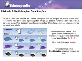 Atividade 9: Multiplicação - Combinações
Laura e Luiza vão passear no Jardim Zoológico com os amigos da escola. Laura ficou
indecisa na hora de se vestir e pediu ajuda à amiga. Ela poderia combinar 3 cores de saia e 3
cores de blusa. Para descobrir quantas combinações diferentes podem ser feitas, podemos
construir uma tabela:
De acordo com a tabela, Laura
pode fazer 9 combinações. A
multiplicação que permite determinar
essa quantidade é 3 x 3 = 9.
Afinal, são 3 blusas e 3 saias!
Para saber mais sobre
Combinações, clique na imagem ao
lado.
 