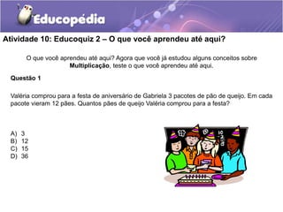 Atividade 10: Educoquiz 2 – O que você aprendeu até aqui?
O que você aprendeu até aqui? Agora que você já estudou alguns conceitos sobre
Multiplicação, teste o que você aprendeu até aqui.
Questão 1
Valéria comprou para a festa de aniversário de Gabriela 3 pacotes de pão de queijo. Em cada
pacote vieram 12 pães. Quantos pães de queijo Valéria comprou para a festa?
A) 3
B) 12
C) 15
D) 36
 