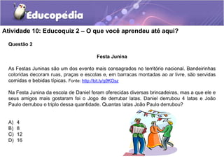Questão 2
Atividade 10: Educoquiz 2 – O que você aprendeu até aqui?
Festa Junina
As Festas Juninas são um dos evento mais consagrados no território nacional. Bandeirinhas
coloridas decoram ruas, praças e escolas e, em barracas montadas ao ar livre, são servidas
comidas e bebidas típicas. Fonte: http://bit.ly/g9KGsz
Na Festa Junina da escola de Daniel foram oferecidas diversas brincadeiras, mas a que ele e
seus amigos mais gostaram foi o Jogo de derrubar latas. Daniel derrubou 4 latas e João
Paulo derrubou o triplo dessa quantidade. Quantas latas João Paulo derrubou?
A) 4
B) 8
C) 12
D) 16
 