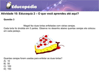 Atividade 10: Educoquiz 2 – O que você aprendeu até aqui?
Questão 3
Magali fez duas tortas enfeitadas com várias cerejas.
Cada torta foi dividida em 5 partes. Observe no desenho abaixo quantas cerejas ela colocou
em cada pedaço.
Quantas cerejas foram usadas para enfeitar as duas tortas?
A) 10
B) 50
C) 100
D) 150
 