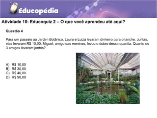Atividade 10: Educoquiz 2 – O que você aprendeu até aqui?
Questão 4
Para um passeio ao Jardim Botânico, Laura e Luiza levaram dinheiro para o lanche. Juntas,
elas levaram R$ 10,00. Miguel, amigo das meninas, levou o dobro dessa quantia. Quanto os
3 amigos levaram juntos?
A) R$ 10,00
B) R$ 30,00
C) R$ 40,00
D) R$ 90,00
 
