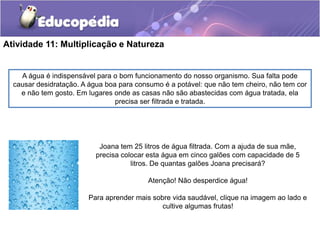 Atividade 11: Multiplicação e Natureza
A água é indispensável para o bom funcionamento do nosso organismo. Sua falta pode
causar desidratação. A água boa para consumo é a potável: que não tem cheiro, não tem cor
e não tem gosto. Em lugares onde as casas não são abastecidas com água tratada, ela
precisa ser filtrada e tratada.
Joana tem 25 litros de água filtrada. Com a ajuda de sua mãe,
precisa colocar esta água em cinco galões com capacidade de 5
litros. De quantas galões Joana precisará?
Atenção! Não desperdice água!
Para aprender mais sobre vida saudável, clique na imagem ao lado e
cultive algumas frutas!
 