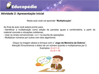 Atividade 2: Apresentação inicial
Nesta aula você vai aprender “Multiplicação”.
Ao final da aula você estará pronto para:
- Identificar a multiplicação como adição de parcelas iguais e combinatória, a partir de
material concreto e situações cotidianas;
- Usar os sinais convencionais x e = na escrita de operações;
- Multiplicar números por outros com dois algarismos.
Clique na imagem abaixo e brinque com o “Jogo da Memória de Dobros”.
Atenção! Encontramos o dobro de um número quando o multiplicamos por 2.
Exemplos: 2 x 2 = 4
2 x 5 = 10
 