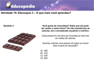 Atividade 15: Educoquiz 3 – O que mais você aprendeu?
Questão 3 Você gosta de chocolates? Sabia que ele pode
ser usado a nosso favor? Se não excedermos as
calorias, ele é considerado saudável e nutritivo.
Cada pedacinho da barra de chocolate ao lado tem
em média 26 calorias.
Quantas calorias uma pessoa irá ingerir se comer
toda a barra de chocolate?
A) 260
B) 416
C) 520
D) 624
 