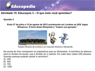 Atividade 15: Educoquiz 3 – O que mais você aprendeu?
Questão 4
Entre 27 de julho e 12 de agosto de 2012 acontecerão em Londres os XXX Jogos
Olímpicos. O lema desta Olimpíada é “Inspire sua geração.”
Estádio Olímpico de Londres e os mascotes Wenlock e Mandeville
Na escola de Artur começaram os preparativos para as Olimpíadas. A cerimônia de abertura
será no Ginásio da escola, que é dividido em 4 setores. Em cada setor cabem 250 pessoas.
Quantas pessoas poderão assistir à cerimônia?
A) 250
B) 500
C) 750
D) 1000
 
