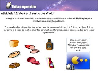 Atividade 16: Você está sendo desafiado!
A seguir você será desafiado a utilizar os seus conhecimentos sobre Multiplicação para
resolver uma situação-problema.
Em uma lanchonete os clientes podem montar seus sanduiches. Há 3 tipos de pães, 2 tipos
de carne e 2 tipos de molho. Quantos sanduiches diferentes podem ser montados com esses
ingredientes?
Clique na imagem
abaixo para jogar!
Atenção! Esse é mais
um desafio para
você!
 