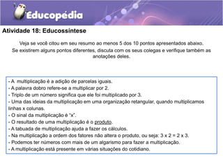 Atividade 18: Educossíntese
Veja se você citou em seu resumo ao menos 5 dos 10 pontos apresentados abaixo.
Se existirem alguns pontos diferentes, discuta com os seus colegas e verifique também as
anotações deles.
- A multiplicação é a adição de parcelas iguais.
- A palavra dobro refere-se a multiplicar por 2.
- Triplo de um número significa que ele foi multiplicado por 3.
- Uma das ideias da multiplicação em uma organização retangular, quando multiplicamos
linhas x colunas.
- O sinal da multiplicação é “x”.
- O resultado de uma multiplicação é o produto.
- A tabuada de multiplicação ajuda a fazer os cálculos.
- Na multiplicação a ordem dos fatores não altera o produto, ou seja: 3 x 2 = 2 x 3.
- Podemos ter números com mais de um algarismo para fazer a multiplicação.
- A multiplicação está presente em várias situações do cotidiano.
 