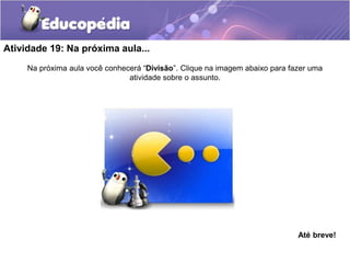Atividade 19: Na próxima aula...
Na próxima aula você conhecerá “Divisão”. Clique na imagem abaixo para fazer uma
atividade sobre o assunto.
Até breve!
 