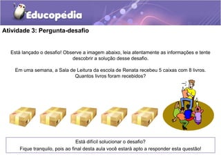 Atividade 3: Pergunta-desafio
Está difícil solucionar o desafio?
Fique tranquilo, pois ao final desta aula você estará apto a responder esta questão!
Está lançado o desafio! Observe a imagem abaixo, leia atentamente as informações e tente
descobrir a solução desse desafio.
Em uma semana, a Sala de Leitura da escola de Renata recebeu 5 caixas com 8 livros.
Quantos livros foram recebidos?
 