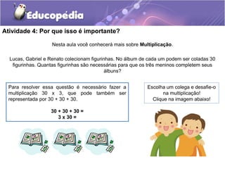 Atividade 4: Por que isso é importante?
Nesta aula você conhecerá mais sobre Multiplicação.
Lucas, Gabriel e Renato colecionam figurinhas. No álbum de cada um podem ser coladas 30
figurinhas. Quantas figurinhas são necessárias para que os três meninos completem seus
álbuns?
Para resolver essa questão é necessário fazer a
multiplicação 30 x 3, que pode também ser
representada por 30 + 30 + 30.
30 + 30 + 30 =
3 x 30 =
Escolha um colega e desafie-o
na multiplicação!
Clique na imagem abaixo!
 