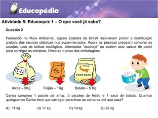 Questão 2
Pensando no Meio Ambiente, alguns Estados do Brasil resolveram proibir a distribuição
gratuita das sacolas plásticas nos supermercados. Agora as pessoas precisam comprar as
sacolas, usar as bolsas ecológicas, chamadas “ecobags” ou podem usar caixas de papel
para carregar as compras. Observe o peso das embalagens:
Atividade 5: Educoquiz 1 – O que você já sabe?
Carlos comprou 1 pacote de arroz, 3 pacotes de feijão e 1 saco de batata. Quantos
quilogramas Carlos teve que carregar para levar as compras até sua casa?
A) 11 kg B) 17 kg C) 18 kg D) 22 kg
Arroz – 5Kg Feijão – 1Kg Batata – 5 Kg
 