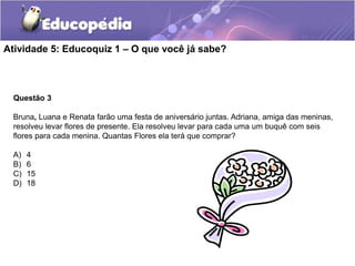 Questão 3
Bruna, Luana e Renata farão uma festa de aniversário juntas. Adriana, amiga das meninas,
resolveu levar flores de presente. Ela resolveu levar para cada uma um buquê com seis
flores para cada menina. Quantas Flores ela terá que comprar?
A) 4
B) 6
C) 15
D) 18
Atividade 5: Educoquiz 1 – O que você já sabe?
 