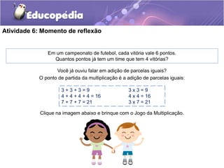 Atividade 6: Momento de reflexão
Você já ouviu falar em adição de parcelas iguais?
O ponto de partida da multiplicação é a adição de parcelas iguais:
3 + 3 + 3 = 9 3 x 3 = 9
4 + 4 + 4 + 4 = 16 4 x 4 = 16
7 + 7 + 7 = 21 3 x 7 = 21
Clique na imagem abaixo e brinque com o Jogo da Multiplicação.
Em um campeonato de futebol, cada vitória vale 6 pontos.
Quantos pontos já tem um time que tem 4 vitórias?
 