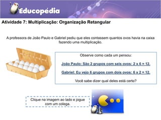 Atividade 7: Multiplicação: Organização Retangular
A professora de João Paulo e Gabriel pediu que eles contassem quantos ovos havia na caixa
fazendo uma multiplicação.
Observe como cada um pensou:
João Paulo: São 2 grupos com seis ovos: 2 x 6 = 12.
Gabriel: Eu vejo 6 grupos com dois ovos: 6 x 2 = 12.
Você sabe dizer qual deles está certo?
Clique na imagem ao lado e jogue
com um colega.
 