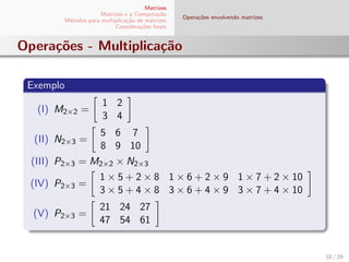Matrizes
Matrizes e a Computa¸c˜ao
M´etodos para multiplica¸c˜ao de matrizes
Considera¸c˜oes ﬁnais
Opera¸c˜oes envolvendo matrizes
Opera¸c˜oes - Multiplica¸c˜ao
Exemplo
(I) M2×2 =
1 2
3 4
(II) N2×3 =
5 6 7
8 9 10
(III) P2×3 = M2×2 × N2×3
(IV) P2×3 =
1 × 5 + 2 × 8 1 × 6 + 2 × 9 1 × 7 + 2 × 10
3 × 5 + 4 × 8 3 × 6 + 4 × 9 3 × 7 + 4 × 10
(V) P2×3 =
21 24 27
47 54 61
10 / 29
 