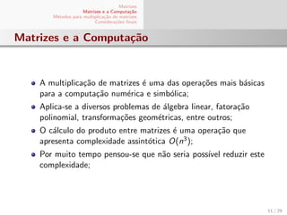 Matrizes
Matrizes e a Computa¸c˜ao
M´etodos para multiplica¸c˜ao de matrizes
Considera¸c˜oes ﬁnais
Matrizes e a Computa¸c˜ao
A multiplica¸c˜ao de matrizes ´e uma das opera¸c˜oes mais b´asicas
para a computa¸c˜ao num´erica e simb´olica;
Aplica-se a diversos problemas de ´algebra linear, fatora¸c˜ao
polinomial, transforma¸c˜oes geom´etricas, entre outros;
O c´alculo do produto entre matrizes ´e uma opera¸c˜ao que
apresenta complexidade assint´otica O(n3);
Por muito tempo pensou-se que n˜ao seria poss´ıvel reduzir este
complexidade;
11 / 29
 