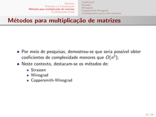 Matrizes
Matrizes e a Computa¸c˜ao
M´etodos para multiplica¸c˜ao de matrizes
Considera¸c˜oes ﬁnais
Tradicional
Strassen
Winograd
Coppersmith-Winograd
Considera¸c˜oes acerca dos m´etodos
M´etodos para multiplica¸c˜ao de matrizes
Por meio de pesquisas, demostrou-se que seria poss´ıvel obter
coeﬁcientes de complexidade menores que O(n3);
Neste contexto, destacam-se os m´etodos de:
Strassen
Winograd
Coppersmith-Winograd
12 / 29
 