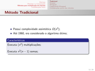 Matrizes
Matrizes e a Computa¸c˜ao
M´etodos para multiplica¸c˜ao de matrizes
Considera¸c˜oes ﬁnais
Tradicional
Strassen
Winograd
Coppersmith-Winograd
Considera¸c˜oes acerca dos m´etodos
M´etodo Tradicional
Possui complexidade assint´otica O(n3);
At´e 1960, era considerado o algoritmo ´otimo;
Caracter´ısticas
Executa (n3) multiplica¸c˜oes;
Executa n2(n − 1) somas;
13 / 29
 