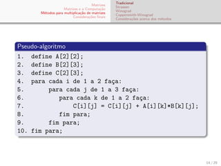 Matrizes
Matrizes e a Computa¸c˜ao
M´etodos para multiplica¸c˜ao de matrizes
Considera¸c˜oes ﬁnais
Tradicional
Strassen
Winograd
Coppersmith-Winograd
Considera¸c˜oes acerca dos m´etodos
Pseudo-algoritmo
1. define A[2][2];
2. define B[2][3];
3. define C[2][3];
4. para cada i de 1 a 2 fa¸ca:
5. para cada j de 1 a 3 fa¸ca:
6. para cada k de 1 a 2 fa¸ca:
7. C[i][j] = C[i][j] + A[i][k]*B[k][j];
8. fim para;
9. fim para;
10. fim para;
14 / 29
 