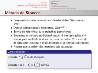 Matrizes
Matrizes e a Computa¸c˜ao
M´etodos para multiplica¸c˜ao de matrizes
Considera¸c˜oes ﬁnais
Tradicional
Strassen
Winograd
Coppersmith-Winograd
Considera¸c˜oes acerca dos m´etodos
M´etodo de Strassen
Desenvolvido pelo matem´atico alem˜ao Volker Strassen em
1969;
Obteve complexidade assint´otica O(nlog 7) ;
Serviu de referˆencia para trabalhos posteriores;
Enquanto o m´etodo tradicional requer 8 multiplica¸c˜oes e 4
somas para multiplicar duas matrizes de ordem 2, o m´etodo
de Strassem executa 7 multiplica¸c˜oes e 18 somas/subtra¸c˜oes;
Requer que a ordem das matrizes seja quadrada;
Caracter´ısticas
Executa 7 n
2
3
multiplica¸c˜oes;
Executa (11n − 4) × n2
4 somas;
15 / 29
 