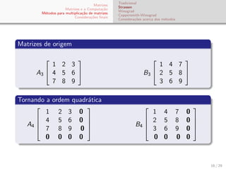 Matrizes
Matrizes e a Computa¸c˜ao
M´etodos para multiplica¸c˜ao de matrizes
Considera¸c˜oes ﬁnais
Tradicional
Strassen
Winograd
Coppersmith-Winograd
Considera¸c˜oes acerca dos m´etodos
Matrizes de origem
A3


1 2 3
4 5 6
7 8 9

 B3


1 4 7
2 5 8
3 6 9


Tornando a ordem quadr´atica
A4




1 2 3 0
4 5 6 0
7 8 9 0
0 0 0 0



 B4




1 4 7 0
2 5 8 0
3 6 9 0
0 0 0 0




16 / 29
 