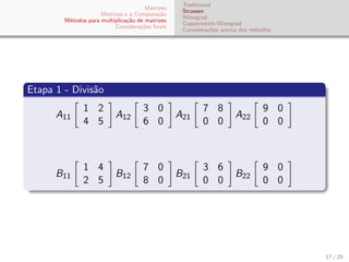 Matrizes
Matrizes e a Computa¸c˜ao
M´etodos para multiplica¸c˜ao de matrizes
Considera¸c˜oes ﬁnais
Tradicional
Strassen
Winograd
Coppersmith-Winograd
Considera¸c˜oes acerca dos m´etodos
Etapa 1 - Divis˜ao
A11
1 2
4 5
A12
3 0
6 0
A21
7 8
0 0
A22
9 0
0 0
B11
1 4
2 5
B12
7 0
8 0
B21
3 6
0 0
B22
9 0
0 0
17 / 29
 