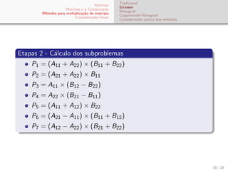 Matrizes
Matrizes e a Computa¸c˜ao
M´etodos para multiplica¸c˜ao de matrizes
Considera¸c˜oes ﬁnais
Tradicional
Strassen
Winograd
Coppersmith-Winograd
Considera¸c˜oes acerca dos m´etodos
Etapas 2 - C´alculo dos subproblemas
P1 = (A11 + A22) × (B11 + B22)
P2 = (A21 + A22) × B11
P3 = A11 × (B12 − B22)
P4 = A22 × (B21 − B11)
P5 = (A11 + A12) × B22
P6 = (A21 − A11) × (B11 + B12)
P7 = (A12 − A22) × (B21 + B22)
18 / 29
 